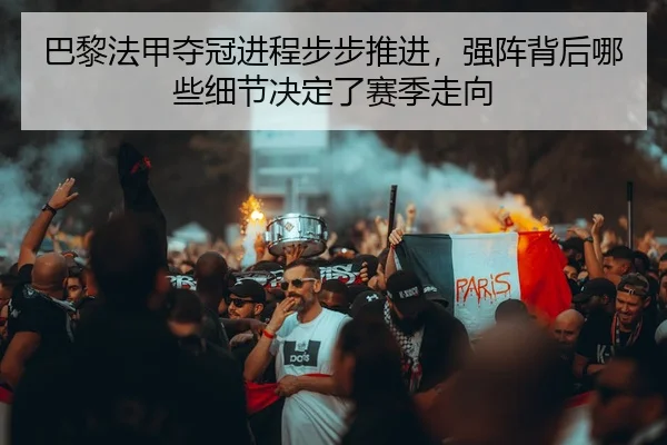 巴黎法甲夺冠进程步步推进，强阵背后哪些细节决定了赛季走向